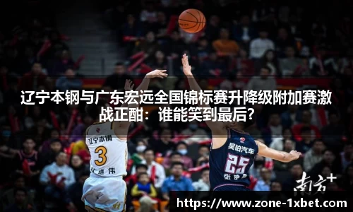 辽宁本钢与广东宏远全国锦标赛升降级附加赛激战正酣：谁能笑到最后？